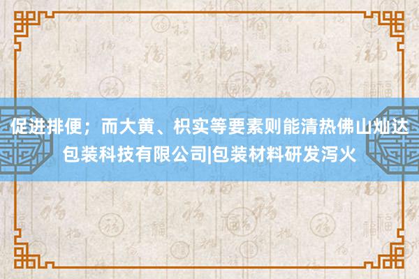 促进排便；而大黄、枳实等要素则能清热佛山灿达包装科技有限公司|包装材料研发泻火