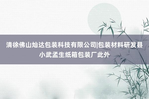 清徐佛山灿达包装科技有限公司|包装材料研发县小武孟生纸箱包装厂此外